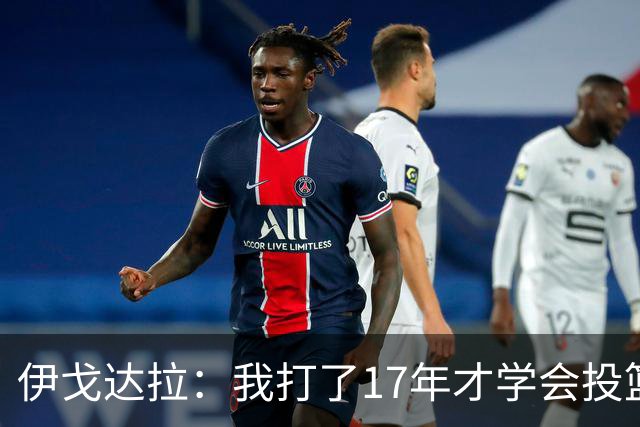 伊戈达拉：我打了17年才学会投篮 没接受过姿势训练全靠自己摸索